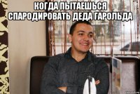 когда пытаешься спародировать деда гарольда 