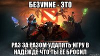 безумие - это раз за разом удалять игру в надежде что ты её бросил