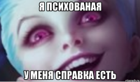 я психованая у меня справка есть