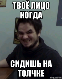 твоё лицо когда сидишь на толчке