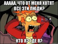 ааааа, что от меня хотят все эти люди? кто я? где я?