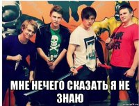 мне нечего сказать я не знаю