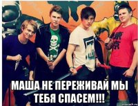 маша не переживай мы тебя спасем!!!