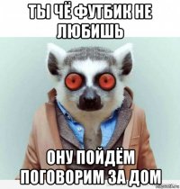 ты чё футбик не любишь ону пойдём поговорим за дом