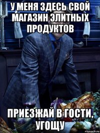 у меня здесь свой магазин элитных продуктов приезжай в гости, угощу