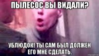 пылесос вы видали? ублюдок! ты сам был должен его мне сделать.
