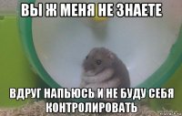 вы ж меня не знаете вдруг напьюсь и не буду себя контролировать