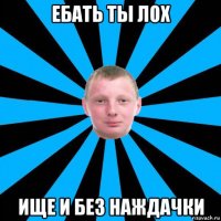 ебать ты лох ище и без наждачки