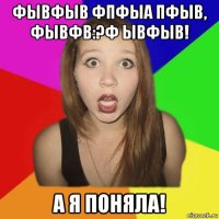фывфыв фпфыа пфыв, фывфв:?ф ывфыв! а я поняла!