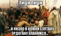 пиши пиши "...и низко в ножки султану эрдогану кланимся..."