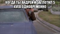 когда ты андрей и заглотил 5 хуёв одновременно 