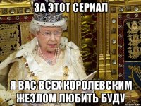 за этот сериал я вас всех королевским жезлом любить буду