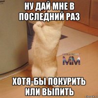ну дай мне в последний раз хотя-бы покурить или выпить