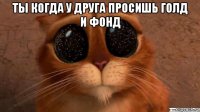 ты когда у друга просишь голд и фонд 