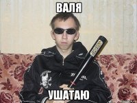 валя ушатаю