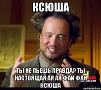 ксюша ты не пьешь правда? ты настоящая ая ая фай фая ксюша