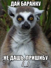 дай баранку не дашь, пришибу /_/