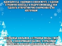 идеи для л.д. 1.напиши о своей мечте. 2 сделай страничку класса 3.о подруге(можешь с ней сделать отпечатки рук) 4.нарисовать по клеточкам 5.страница фильмов. 6.страница моды 7.мой день. 8.информация обо мне. 9.придумай хранителя личного дневника.и ему имя!