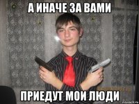 а иначе за вами приедут мои люди