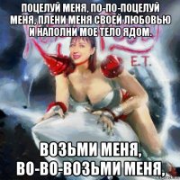 поцелуй меня, по-по-поцелуй меня, плени меня своей любовью и наполни мое тело ядом. возьми меня, во-во-возьми меня,