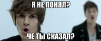 я не понял? че ты сказал?