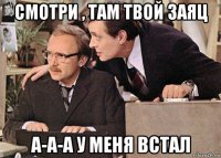 смотри , там твой заяц а-а-а у меня встал