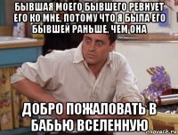 бывшая моего бывшего ревнует его ко мне, потому что я была его бывшей раньше, чем она добро пожаловать в бабью вселенную