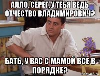алло, серег, у тебя ведь отчество владимирович? бать, у вас с мамой все в порядке?