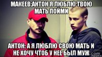 макеев:антон я люблю твою мать пойми антон: а я люблю свою мать и не хочу чтоб у нее был муж