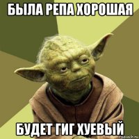 была репа хорошая будет гиг хуевый