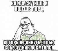 когда сидишь и ищешь пост, который скинуть,чтобы собеседник посмеялся