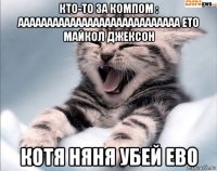 кто-то за компом : аааааааааааааааааааааааааааа ето майкол джексон котя няня убей ево