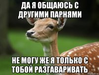 да я общаюсь с другими парнями не могу же я только с тобой разгаваривать