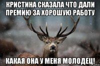 кристина сказала что дали премию за хорошую работу какая она у меня молодец!