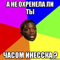 а не охренела ли ты часом инесска ?