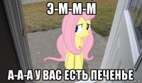 э-м-м-м а-а-а у вас есть печенье