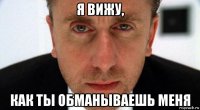я вижу, как ты обманываешь меня