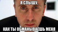 я слышу, как ты обманываешь меня