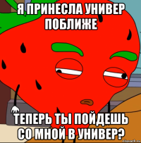 я принесла универ поближе теперь ты пойдешь со мной в универ?