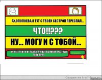 Ах,Ололоева,я тут с твоей сестрой переспал... Что!!??? Ну... Могу и с тобой... Ну нееет уж! Я не такая! Лучше бы меня тра@нул твой брат