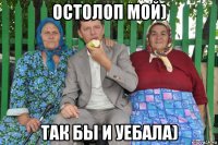 остолоп мой) так бы и уебала)