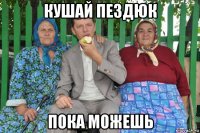 кушай пездюк пока можешь