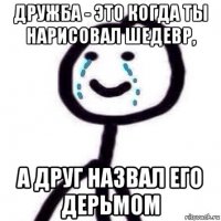 дружба - это когда ты нарисовал шедевр, а друг назвал его дерьмом