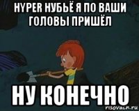 hyper нубьё я по ваши головы пришёл ну конечно
