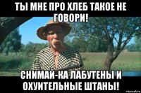 ты мне про хлеб такое не говори! снимай-ка лабутены и охуительные штаны!
