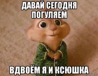 давай сегодня погуляем вдвоём я и ксюшка
