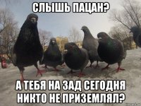 слышь пацан? а тебя на зад сегодня никто не приземлял?