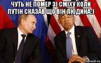 чуть не помер зі сміху коли путін сказав що він людина:) 