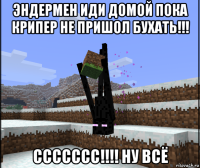 эндермен иди домой пока крипер не пришол бухать!!! ссссссс!!!! ну всё