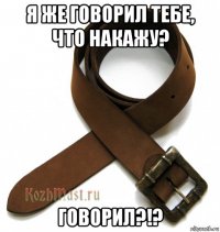 я же говорил тебе, что накажу? говорил?!?